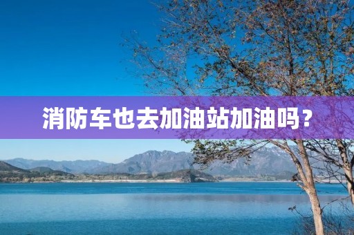 消防车也去加油站加油吗? 消防车也去加油站加油吗?