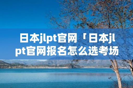 日本jlpt官网「日本jlpt官网报名怎么选考场」