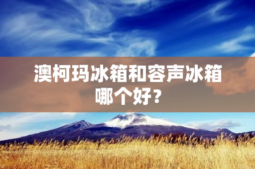 澳柯玛冰箱和容声冰箱哪个好？