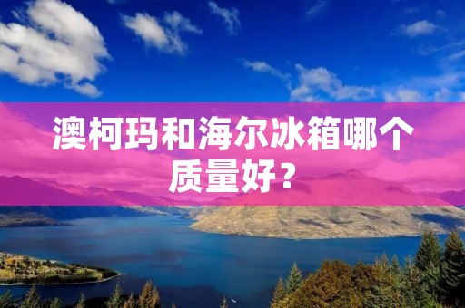 澳柯玛和海尔冰箱哪个质量好？