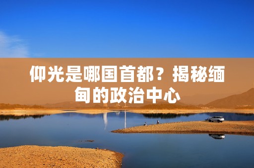 仰光是哪国首都？揭秘缅甸的政治中心