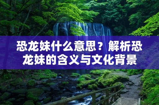 恐龙妹什么意思?解析恐龙妹的含义与文化背景 恐龙妹什么意思?解析恐龙妹的含义与文化背景