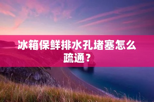 冰箱保鲜排水孔堵塞怎么疏通？