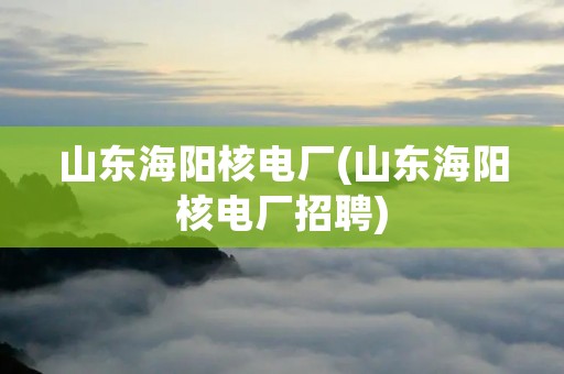 山东海阳核电厂(山东海阳核电厂招聘)