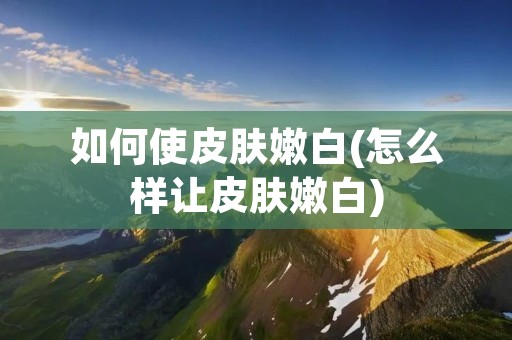 如何使皮肤嫩白(怎么样让皮肤嫩白)