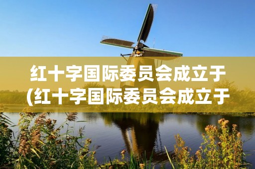 红十字国际委员会成立于(红十字国际委员会成立于哪年)