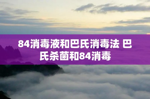 84消毒液和巴氏消毒法 巴氏杀菌和84消毒 84消毒液和巴氏消毒法 巴氏杀菌和84消毒