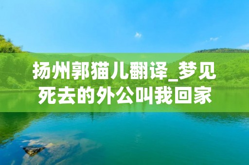 扬州郭猫儿翻译_梦见死去的外公叫我回家 扬州郭猫儿翻译_梦见死去的外公叫我回家