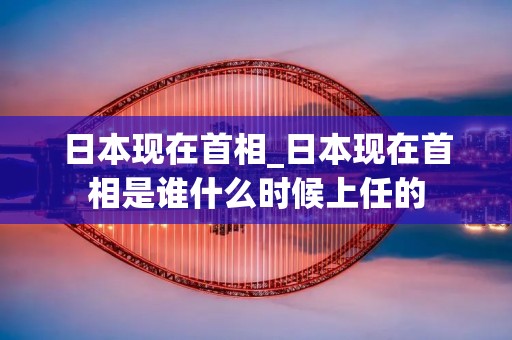 日本现在首相_日本现在首相是谁什么时候上任的