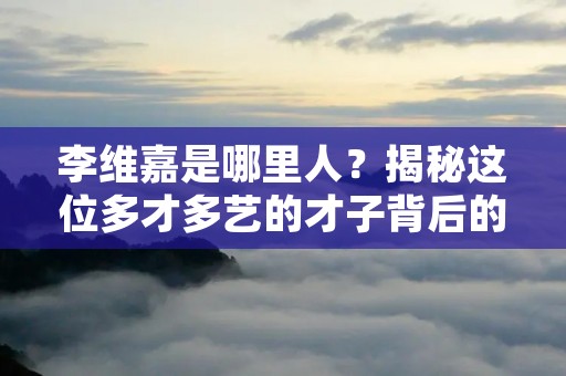 李维嘉是哪里人？揭秘这位多才多艺的才子背后的故乡