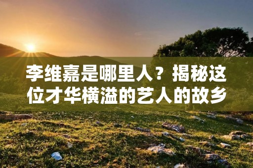 李维嘉是哪里人？揭秘这位才华横溢的艺人的故乡