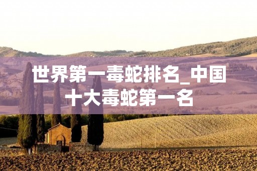 世界第一毒蛇排名_中国十大毒蛇第一名 世界第一毒蛇排名_中国十大毒蛇第一名