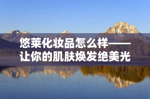 悠莱化妆品怎么样——让你的肌肤焕发绝美光彩 悠莱化妆品怎么样——让你的肌肤焕发绝美光彩