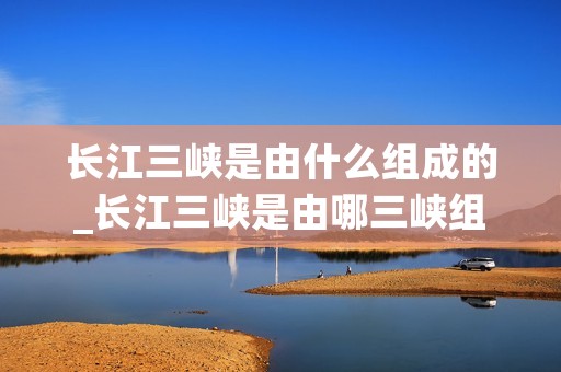 长江三峡是由什么组成的_长江三峡是由哪三峡组成的 长江三峡是由什么组成的_长江三峡是由哪三峡组成的