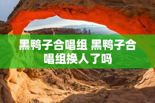 黑鸭子合唱组 黑鸭子合唱组换人了吗 黑鸭子合唱组 黑鸭子合唱组换人了吗