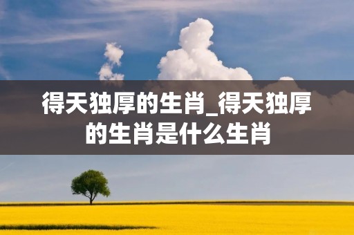 得天独厚的生肖_得天独厚的生肖是什么生肖