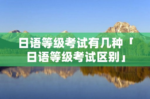 日语等级考试有几种「日语等级考试区别」 日语等级考试有几种「日语等级考试区别」
