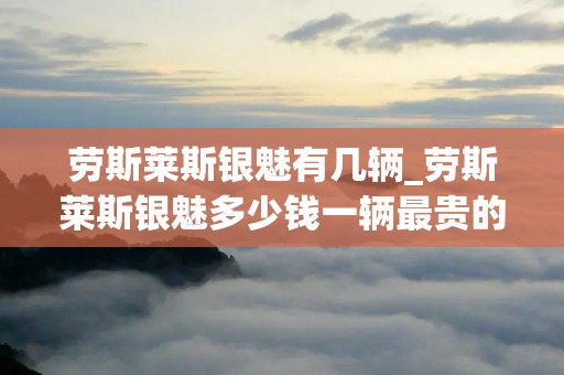 劳斯莱斯银魅有几辆_劳斯莱斯银魅多少钱一辆最贵的