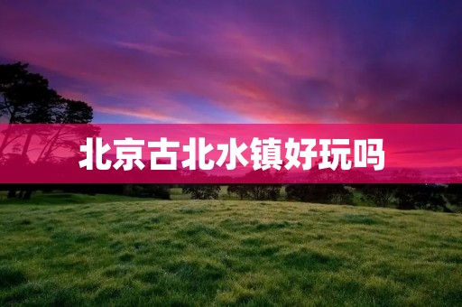 北京古北水镇好玩吗 北京古北水镇好玩吗