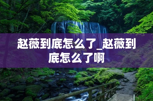 赵薇到底怎么了_赵薇到底怎么了啊