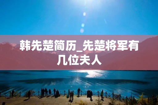 韩先楚简历_先楚将军有几位夫人 韩先楚简历_先楚将军有几位夫人