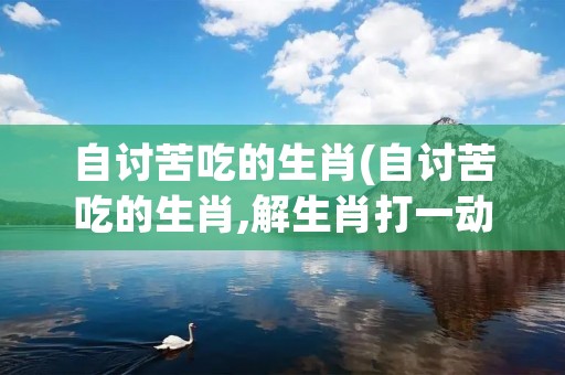 自讨苦吃的生肖(自讨苦吃的生肖,解生肖打一动物?)