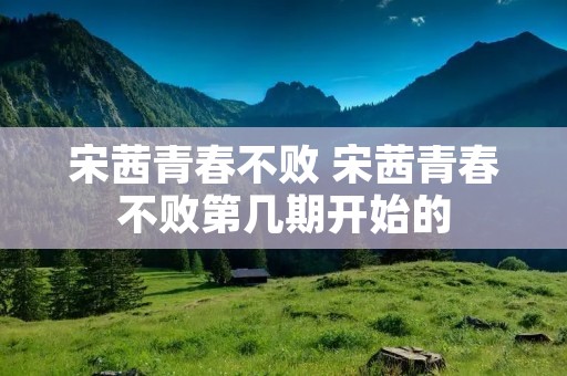 宋茜青春不败 宋茜青春不败第几期开始的 宋茜青春不败 宋茜青春不败第几期开始的