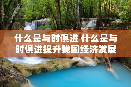 什么是与时俱进 什么是与时俱进提升我国经济发展水平的战略抉择