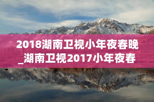 2018湖南卫视小年夜春晚_湖南卫视2017小年夜春晚宣传片 2018湖南卫视小年夜春晚_湖南卫视2017小年夜春晚宣传片