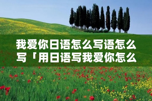 我爱你日语怎么写语怎么写「用日语写我爱你怎么写」 我爱你日语怎么写语怎么写「用日语写我爱你怎么写」