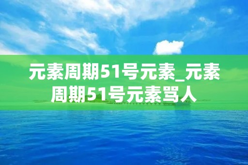 元素周期51号元素_元素周期51号元素骂人