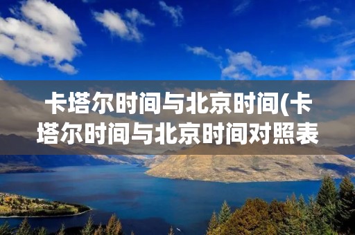 卡塔尔时间与北京时间(卡塔尔时间与北京时间对照表) 卡塔尔时间与北京时间(卡塔尔时间与北京时间对照表)