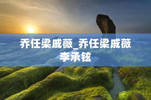 乔任梁戚薇_乔任梁戚薇李承铉 乔任梁戚薇_乔任梁戚薇李承铉