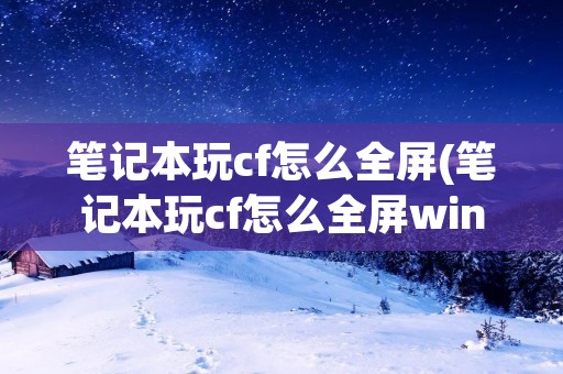 笔记本玩cf怎么全屏(笔记本玩cf怎么全屏win10) 笔记本玩cf怎么全屏(笔记本玩cf怎么全屏win10)