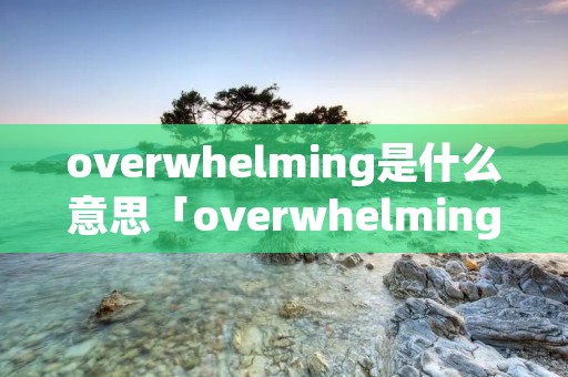 overwhelming是什么意思「overwhelming是什么意思英语」