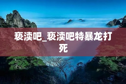 亵渎吧_亵渎吧特暴龙打死