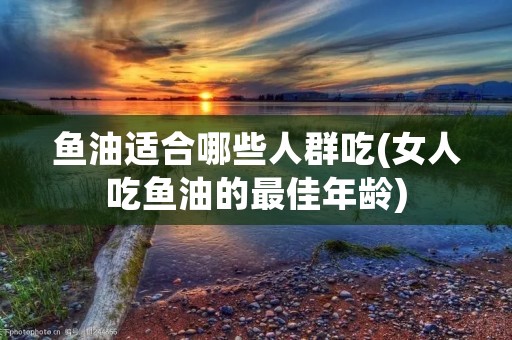 鱼油适合哪些人群吃(女人吃鱼油的最佳年龄)