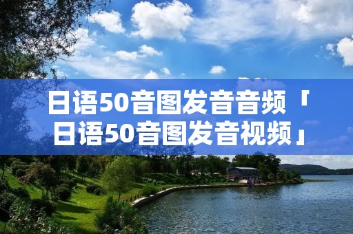 日语50音图发音音频「日语50音图发音视频」