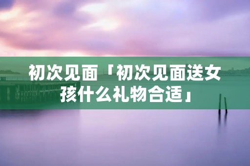 初次见面「初次见面送女孩什么礼物合适」