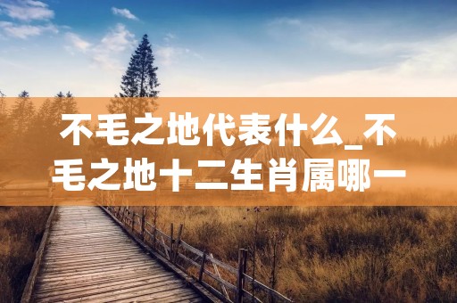 不毛之地代表什么_不毛之地十二生肖属哪一肖