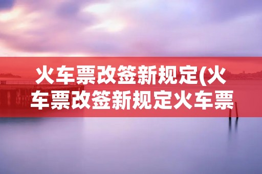 火车票改签新规定(火车票改签新规定火车票改签时间限制)