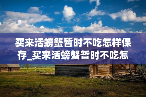 买来活螃蟹暂时不吃怎样保存_买来活螃蟹暂时不吃怎样保存两天