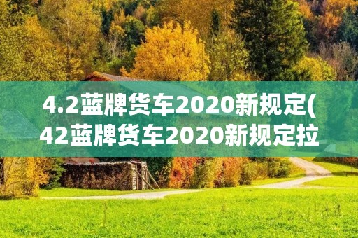 4.2蓝牌货车2020新规定(42蓝牌货车2020新规定拉多少吨) 4.2蓝牌货车2020新规定(42蓝牌货车2020新规定拉多少吨)