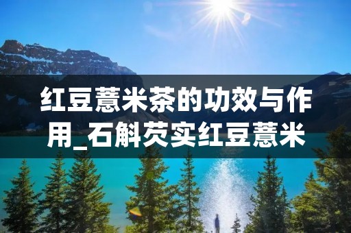 红豆薏米茶的功效与作用_石斛芡实红豆薏米茶的功效与作用 红豆薏米茶的功效与作用_石斛芡实红豆薏米茶的功效与作用