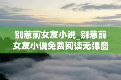 别惹前女友小说_别惹前女友小说免费阅读无弹窗