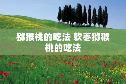 猕猴桃的吃法 软枣猕猴桃的吃法 猕猴桃的吃法 软枣猕猴桃的吃法