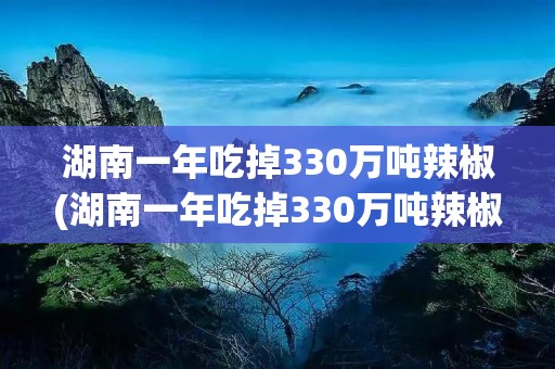 湖南一年吃掉330万吨辣椒(湖南一年吃掉330万吨辣椒∴凉)