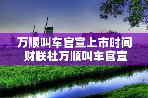 万顺叫车官宣上市时间 财联社万顺叫车官宣上市时间