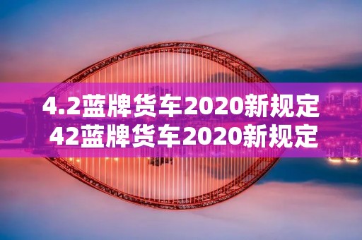 4.2蓝牌货车2020新规定 42蓝牌货车2020新规定c1能开吗