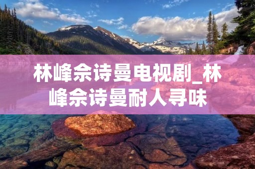 林峰佘诗曼电视剧_林峰佘诗曼耐人寻味